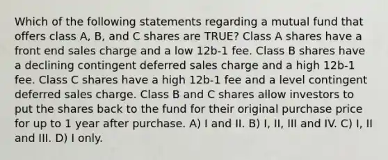 Which of the following statements regarding a mutual fund that offers class A, B, and C shares are TRUE? Class A shares have a front end sales charge and a low 12b-1 fee. Class B shares have a declining contingent deferred sales charge and a high 12b-1 fee. Class C shares have a high 12b-1 fee and a level contingent deferred sales charge. Class B and C shares allow investors to put the shares back to the fund for their original purchase price for up to 1 year after purchase. A) I and II. B) I, II, III and IV. C) I, II and III. D) I only.