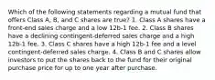 Which of the following statements regarding a mutual fund that offers Class A, B, and C shares are true? 1. Class A shares have a front-end sales charge and a low 12b-1 fee. 2. Class B shares have a declining contingent-deferred sales charge and a high 12b-1 fee. 3. Class C shares have a high 12b-1 fee and a level contingent-deferred sales charge. 4. Class B and C shares allow investors to put the shares back to the fund for their original purchase price for up to one year after purchase.