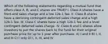 Which of the following statements regarding a mutual fund that offers class A, B, and C shares are TRUE? I. Class A shares have a front-end sales charge and a low 12b-1 fee. II. Class B shares have a declining contingent-deferred sales charge and a high 12b-1 fee. III. Class C shares have a high 12b-1 fee and a level contingent-deferred sales charge. IV. Class B and C shares allow investors to put the shares back to the fund for their original purchase price for up to 1 year after purchase. A) I and II B) I, II, and III C) I only D) I, II, III, and IV