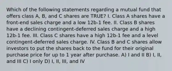 Which of the following statements regarding a mutual fund that offers class A, B, and C shares are TRUE? I. Class A shares have a front-end sales charge and a low 12b-1 fee. II. Class B shares have a declining contingent-deferred sales charge and a high 12b-1 fee. III. Class C shares have a high 12b-1 fee and a level contingent-deferred sales charge. IV. Class B and C shares allow investors to put the shares back to the fund for their original purchase price for up to 1 year after purchase. A) I and II B) I, II, and III C) I only D) I, II, III, and IV