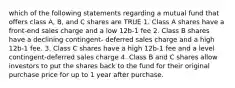 which of the following statements regarding a mutual fund that offers class A, B, and C shares are TRUE 1. Class A shares have a front-end sales charge and a low 12b-1 fee 2. Class B shares have a declining contingent- deferred sales charge and a high 12b-1 fee. 3. Class C shares have a high 12b-1 fee and a level contingent-deferred sales charge 4. Class B and C shares allow investors to put the shares back to the fund for their original purchase price for up to 1 year after purchase.