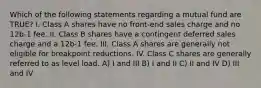 Which of the following statements regarding a mutual fund are TRUE? I. Class A shares have no front-end sales charge and no 12b-1 fee. II. Class B shares have a contingent deferred sales charge and a 12b-1 fee. III. Class A shares are generally not eligible for breakpoint reductions. IV. Class C shares are generally referred to as level load. A) I and III B) I and II C) II and IV D) III and IV