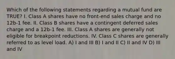 Which of the following statements regarding a mutual fund are TRUE? I. Class A shares have no front-end sales charge and no 12b-1 fee. II. Class B shares have a contingent deferred sales charge and a 12b-1 fee. III. Class A shares are generally not eligible for breakpoint reductions. IV. Class C shares are generally referred to as level load. A) I and III B) I and II C) II and IV D) III and IV