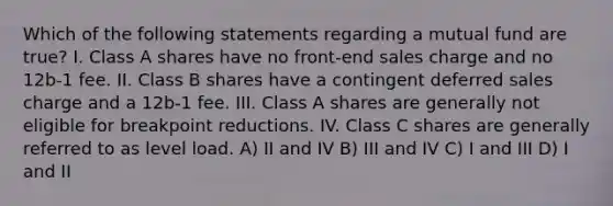 Which of the following statements regarding a mutual fund are true? I. Class A shares have no front-end sales charge and no 12b-1 fee. II. Class B shares have a contingent deferred sales charge and a 12b-1 fee. III. Class A shares are generally not eligible for breakpoint reductions. IV. Class C shares are generally referred to as level load. A) II and IV B) III and IV C) I and III D) I and II