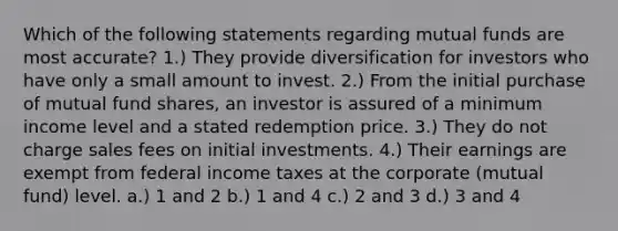 Which of the following statements regarding mutual funds are most accurate? 1.) They provide diversification for investors who have only a small amount to invest. 2.) From the initial purchase of mutual fund shares, an investor is assured of a minimum income level and a stated redemption price. 3.) They do not charge sales fees on initial investments. 4.) Their earnings are exempt from federal income taxes at the corporate (mutual fund) level. a.) 1 and 2 b.) 1 and 4 c.) 2 and 3 d.) 3 and 4