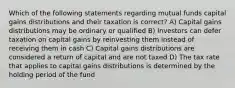 Which of the following statements regarding mutual funds capital gains distributions and their taxation is correct? A) Capital gains distributions may be ordinary or qualified B) Investors can defer taxation on capital gains by reinvesting them instead of receiving them in cash C) Capital gains distributions are considered a return of capital and are not taxed D) The tax rate that applies to capital gains distributions is determined by the holding period of the fund