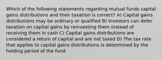 Which of the following statements regarding mutual funds capital gains distributions and their taxation is correct? A) Capital gains distributions may be ordinary or qualified B) Investors can defer taxation on capital gains by reinvesting them instead of receiving them in cash C) Capital gains distributions are considered a return of capital and are not taxed D) The tax rate that applies to capital gains distributions is determined by the holding period of the fund