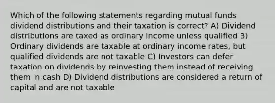 Which of the following statements regarding mutual funds dividend distributions and their taxation is correct? A) Dividend distributions are taxed as ordinary income unless qualified B) Ordinary dividends are taxable at ordinary income rates, but qualified dividends are not taxable C) Investors can defer taxation on dividends by reinvesting them instead of receiving them in cash D) Dividend distributions are considered a return of capital and are not taxable