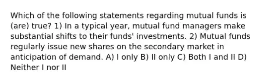 Which of the following statements regarding mutual funds is (are) true? 1) In a typical year, mutual fund managers make substantial shifts to their funds' investments. 2) Mutual funds regularly issue new shares on the secondary market in anticipation of demand. A) I only B) II only C) Both I and II D) Neither I nor II