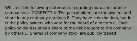 Which of the following statements regarding mutual insurance companies is CORRECT? A. The policyholders are the owners and share in any company earnings B. They have stockholders, but it is the policy owners who vote for the board of directors C. Each policyholder assumes a share of the risk brought to the company by others D. Shares of company stock are publicly traded