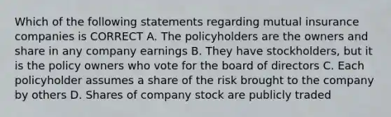 Which of the following statements regarding mutual insurance companies is CORRECT A. The policyholders are the owners and share in any company earnings B. They have stockholders, but it is the policy owners who vote for the board of directors C. Each policyholder assumes a share of the risk brought to the company by others D. Shares of company stock are publicly traded