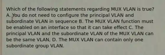 Which of the following statements regarding MUX VLAN is true? A. You do not need to configure the principal VLAN and subordinate VLAN in sequence B. The MUX VLAN function must be enabled on an interface so that it can take effect C. The principal VLAN and the subordinate VLAN of the MUX VLAN can be the same VLAN, D. The MUX VLAN can contain only one subordinate group VLAN.