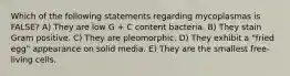 Which of the following statements regarding mycoplasmas is FALSE? A) They are low G + C content bacteria. B) They stain Gram positive. C) They are pleomorphic. D) They exhibit a "fried egg" appearance on solid media. E) They are the smallest free-living cells.