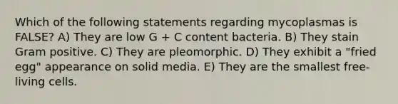 Which of the following statements regarding mycoplasmas is FALSE? A) They are low G + C content bacteria. B) They stain Gram positive. C) They are pleomorphic. D) They exhibit a "fried egg" appearance on solid media. E) They are the smallest free-living cells.