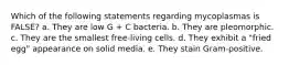 Which of the following statements regarding mycoplasmas is FALSE? a. They are low G + C bacteria. b. They are pleomorphic. c. They are the smallest free-living cells. d. They exhibit a "fried egg" appearance on solid media. e. They stain Gram-positive.