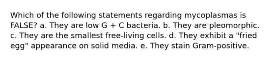 Which of the following statements regarding mycoplasmas is FALSE? a. They are low G + C bacteria. b. They are pleomorphic. c. They are the smallest free-living cells. d. They exhibit a "fried egg" appearance on solid media. e. They stain Gram-positive.