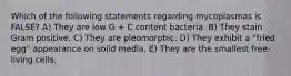 Which of the following statements regarding mycoplasmas is FALSE? A) They are low G + C content bacteria. B) They stain Gram positive. C) They are pleomorphic. D) They exhibit a "fried egg" appearance on solid media. E) They are the smallest free-living cells.