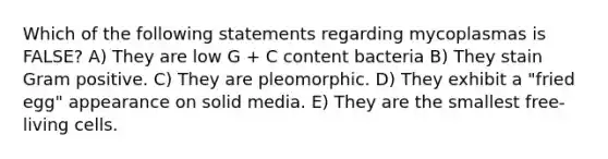 Which of the following statements regarding mycoplasmas is FALSE? A) They are low G + C content bacteria B) They stain Gram positive. C) They are pleomorphic. D) They exhibit a "fried egg" appearance on solid media. E) They are the smallest free-living cells.