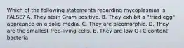 Which of the following statements regarding mycoplasmas is FALSE? A. They stain Gram positive. B. They exhibit a "fried egg" appreance on a solid media. C. They are pleomorphic. D. They are the smallest free-living cells. E. They are low G+C content bacteria