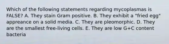 Which of the following statements regarding mycoplasmas is FALSE? A. They stain Gram positive. B. They exhibit a "fried egg" appreance on a solid media. C. They are pleomorphic. D. They are the smallest free-living cells. E. They are low G+C content bacteria