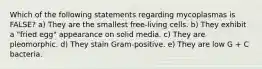 Which of the following statements regarding mycoplasmas is FALSE? a) They are the smallest free-living cells. b) They exhibit a "fried egg" appearance on solid media. c) They are pleomorphic. d) They stain Gram-positive. e) They are low G + C bacteria.