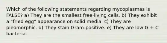 Which of the following statements regarding mycoplasmas is FALSE? a) They are the smallest free-living cells. b) They exhibit a "fried egg" appearance on solid media. c) They are pleomorphic. d) They stain Gram-positive. e) They are low G + C bacteria.