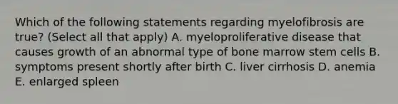 Which of the following statements regarding myelofibrosis are true? (Select all that apply) A. myeloproliferative disease that causes growth of an abnormal type of bone marrow stem cells B. symptoms present shortly after birth C. liver cirrhosis D. anemia E. enlarged spleen