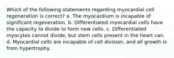 Which of the following statements regarding myocardial cell regeneration is correct? a. The myocardium is incapable of significant regeneration. b. Differentiated myocardial cells have the capacity to divide to form new cells. c. Differentiated myocytes cannot divide, but stem cells present in the heart can. d. Myocardial cells are incapable of cell division, and all growth is from hypertrophy.