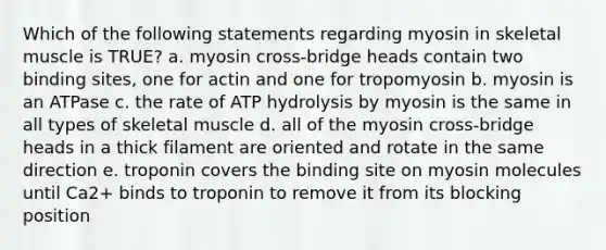 Which of the following statements regarding myosin in skeletal muscle is TRUE? a. myosin cross-bridge heads contain two binding sites, one for actin and one for tropomyosin b. myosin is an ATPase c. the rate of ATP hydrolysis by myosin is the same in all types of skeletal muscle d. all of the myosin cross-bridge heads in a thick filament are oriented and rotate in the same direction e. troponin covers the binding site on myosin molecules until Ca2+ binds to troponin to remove it from its blocking position