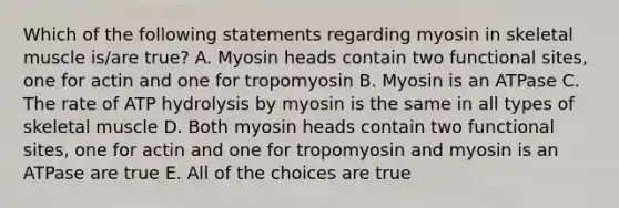 Which of the following statements regarding myosin in skeletal muscle is/are true? A. Myosin heads contain two functional sites, one for actin and one for tropomyosin B. Myosin is an ATPase C. The rate of ATP hydrolysis by myosin is the same in all types of skeletal muscle D. Both myosin heads contain two functional sites, one for actin and one for tropomyosin and myosin is an ATPase are true E. All of the choices are true