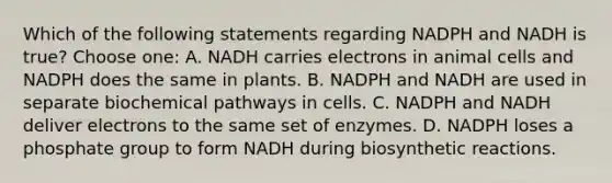 Which of the following statements regarding NADPH and NADH is true? Choose one: A. NADH carries electrons in animal cells and NADPH does the same in plants. B. NADPH and NADH are used in separate biochemical pathways in cells. C. NADPH and NADH deliver electrons to the same set of enzymes. D. NADPH loses a phosphate group to form NADH during biosynthetic reactions.