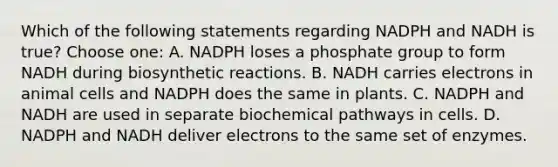 Which of the following statements regarding NADPH and NADH is true? Choose one: A. NADPH loses a phosphate group to form NADH during biosynthetic reactions. B. NADH carries electrons in animal cells and NADPH does the same in plants. C. NADPH and NADH are used in separate biochemical pathways in cells. D. NADPH and NADH deliver electrons to the same set of enzymes.