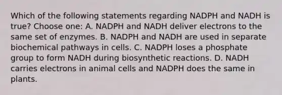 Which of the following statements regarding NADPH and NADH is true? Choose one: A. NADPH and NADH deliver electrons to the same set of enzymes. B. NADPH and NADH are used in separate biochemical pathways in cells. C. NADPH loses a phosphate group to form NADH during biosynthetic reactions. D. NADH carries electrons in animal cells and NADPH does the same in plants.