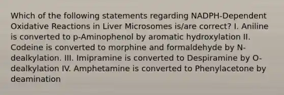 Which of the following statements regarding NADPH-Dependent Oxidative Reactions in Liver Microsomes is/are correct? I. Aniline is converted to p-Aminophenol by aromatic hydroxylation II. Codeine is converted to morphine and formaldehyde by N-dealkylation. III. Imipramine is converted to Despiramine by O-dealkylation IV. Amphetamine is converted to Phenylacetone by deamination