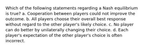 Which of the following statements regarding a Nash equilibrium is true? a. Cooperation between players could not improve the outcome. b. All players choose their overall best response without regard to the other player's likely choice. c. No player can do better by unilaterally changing their choice. d. Each player's expectation of the other player's choice is often incorrect.