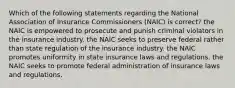 Which of the following statements regarding the National Association of Insurance Commissioners (NAIC) is correct? the NAIC is empowered to prosecute and punish criminal violators in the insurance industry. the NAIC seeks to preserve federal rather than state regulation of the insurance industry. the NAIC promotes uniformity in state insurance laws and regulations. the NAIC seeks to promote federal administration of insurance laws and regulations.