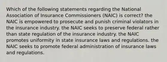 Which of the following statements regarding the National Association of Insurance Commissioners (NAIC) is correct? the NAIC is empowered to prosecute and punish criminal violators in the insurance industry. the NAIC seeks to preserve federal rather than state regulation of the insurance industry. the NAIC promotes uniformity in state insurance laws and regulations. the NAIC seeks to promote federal administration of insurance laws and regulations.