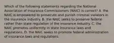 Which of the following statements regarding the National Association of Insurance Commissioners (NAIC) is correct? A. the NAIC is empowered to prosecute and punish criminal violators in the insurance industry. B. the NAIC seeks to preserve federal rather than state regulation of the insurance industry. C. the NAIC promotes uniformity in state insurance laws and regulations. D. the NAIC seeks to promote federal administration of insurance laws and regulations.