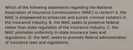 Which of the following statements regarding the National Association of Insurance Commissioners (NAIC) is correct? A. the NAIC is empowered to prosecute and punish criminal violators in the insurance industry. B. the NAIC seeks to preserve federal rather than state regulation of the insurance industry. C. the NAIC promotes uniformity in state insurance laws and regulations. D. the NAIC seeks to promote federal administration of insurance laws and regulations.