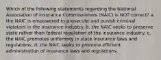 Which of the following statements regarding the National Association of Insurance Commissioners (NAIC) is NOT correct? a. the NAIC is empowered to prosecute and punish criminal violators in the insurance industry. b. the NAIC seeks to preserve state rather than federal regulation of the insurance industry. c. the NAIC promotes uniformity in state insurance laws and regulations. d. the NAIC seeks to promote efficient administration of insurance laws and regulations.