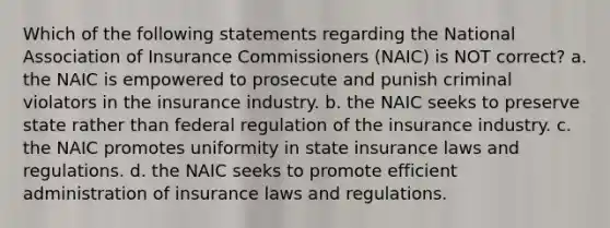 Which of the following statements regarding the National Association of Insurance Commissioners (NAIC) is NOT correct? a. the NAIC is empowered to prosecute and punish criminal violators in the insurance industry. b. the NAIC seeks to preserve state rather than federal regulation of the insurance industry. c. the NAIC promotes uniformity in state insurance laws and regulations. d. the NAIC seeks to promote efficient administration of insurance laws and regulations.