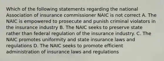 Which of the following statements regarding the national Association of insurance commissioner NAIC is not correct A. The NAIC is empowered to prosecute and punish criminal violators in the insurance industry B. The NAIC seeks to preserve state rather than federal regulation of the insurance industry. C. The NAIC promotes uniformity and state insurance laws and regulations D. The NAIC seeks to promote efficient administration of insurance laws and regulations