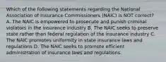 Which of the following statements regarding the National Association of Insurance Commissioners (NAIC) is NOT correct? A. The NAIC is empowered to prosecute and punish criminal violators in the insurance industry B. The NAIC seeks to preserve state rather than federal regulation of the insurance industry C. The NAIC promotes uniformity in state insurance laws and regulations D. The NAIC seeks to promote efficient administration of insurance laws and regulations.