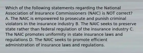 Which of the following statements regarding the National Association of Insurance Commissioners (NAIC) is NOT correct? A. The NAIC is empowered to prosecute and punish criminal violators in the insurance industry B. The NAIC seeks to preserve state rather than federal regulation of the insurance industry C. The NAIC promotes uniformity in state insurance laws and regulations D. The NAIC seeks to promote efficient administration of insurance laws and regulations.