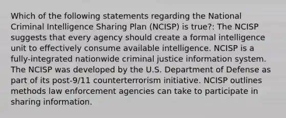 Which of the following statements regarding the National Criminal Intelligence Sharing Plan (NCISP) is true?: The NCISP suggests that every agency should create a formal intelligence unit to effectively consume available intelligence. NCISP is a fully-integrated nationwide criminal justice information system. The NCISP was developed by the U.S. Department of Defense as part of its post-9/11 counterterrorism initiative. NCISP outlines methods law enforcement agencies can take to participate in sharing information.