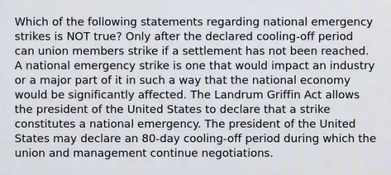 Which of the following statements regarding national emergency strikes is NOT true? Only after the declared cooling-off period can union members strike if a settlement has not been reached. A national emergency strike is one that would impact an industry or a major part of it in such a way that the national economy would be significantly affected. The Landrum Griffin Act allows the president of the United States to declare that a strike constitutes a national emergency. The president of the United States may declare an 80-day cooling-off period during which the union and management continue negotiations.