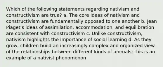 Which of the following statements regarding nativism and constructivism are true? a. The core ideas of nativism and constructivism are fundamentally opposed to one another b. Jean Piaget's ideas of assimilation, accommodation, and equilibration are consistent with constructivism c. Unlike constructivism, nativism highlights the importance of social learning d. As they grow, children build an increasingly complex and organized view of the relationships between different kinds of animals; this is an example of a nativist phenomenon