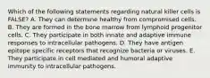 Which of the following statements regarding natural killer cells is FALSE? A. They can determine healthy from compromised cells. B. They are formed in the bone marrow from lymphoid progenitor cells. C. They participate in both innate and adaptive immune responses to intracellular pathogens. D. They have antigen epitope specific receptors that recognize bacteria or viruses. E. They participate in cell mediated and humoral adaptive immunity to intracellular pathogens.