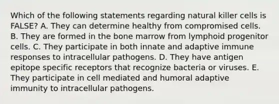 Which of the following statements regarding natural killer cells is FALSE? A. They can determine healthy from compromised cells. B. They are formed in the bone marrow from lymphoid progenitor cells. C. They participate in both innate and adaptive immune responses to intracellular pathogens. D. They have antigen epitope specific receptors that recognize bacteria or viruses. E. They participate in cell mediated and humoral adaptive immunity to intracellular pathogens.