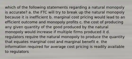 which of the following statements regarding a natural monopoly is accurate? a. the FTC will try to break up the natural monopoly because it is inefficient b. marginal cost pricing would lead to an efficient outcome and monopoly profits c. the cost of producing any given quantity of the good produced by the natural monopoly would increase if multiple firms produced it d. regulators require the natural monopoly to produce the quantity that equates marginal cost and marginal benefit e. the information required for average cost pricing is readily available to regulators